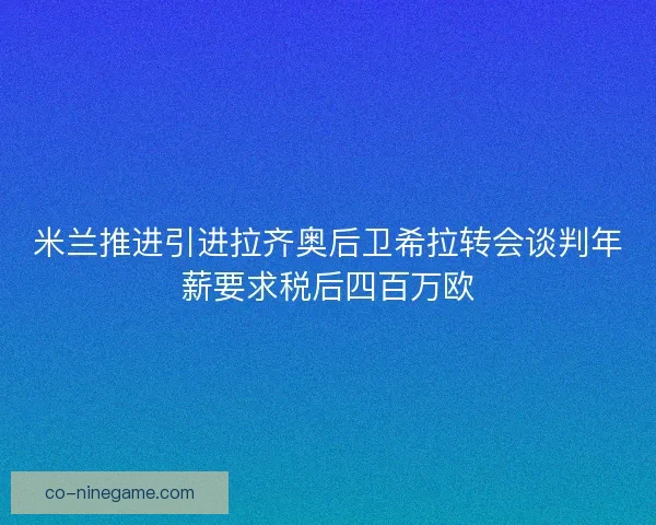 米兰推进引进拉齐奥后卫希拉转会谈判年薪要求税后四百万欧