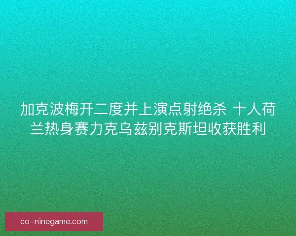 加克波梅开二度并上演点射绝杀 十人荷兰热身赛力克乌兹别克斯坦收获胜利